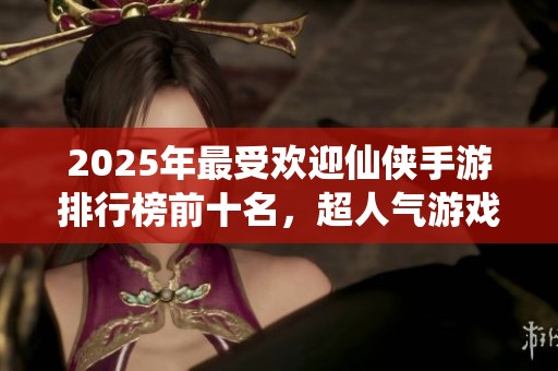 2025年最受欢迎仙侠手游排行榜前十名，超人气游戏一览及推荐