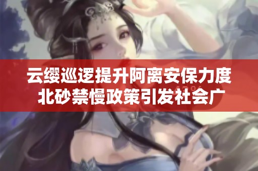 云缨巡逻提升阿离安保力度 北砂禁慢政策引发社会广泛关注与讨论