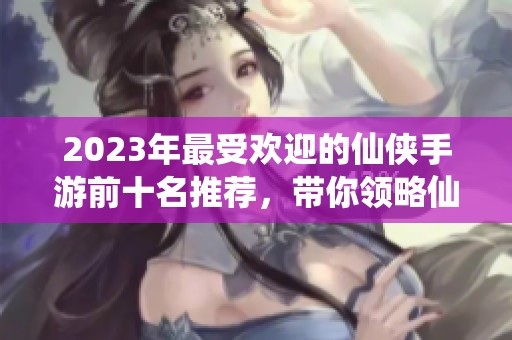 2023年最受欢迎的仙侠手游前十名推荐，带你领略仙侠世界的魅力与冒险