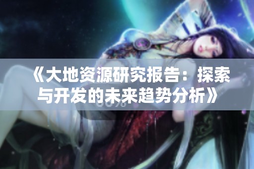 《大地资源研究报告：探索与开发的未来趋势分析》