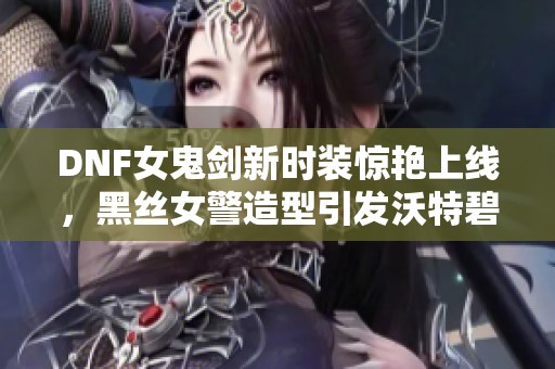 DNF女鬼剑新时装惊艳上线，黑丝女警造型引发沃特碧们热议与追捧！