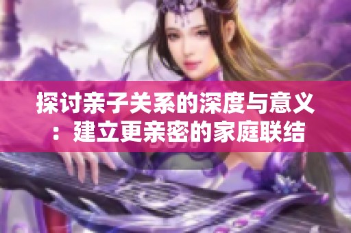 探讨亲子关系的深度与意义：建立更亲密的家庭联结