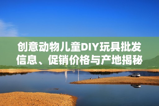 创意动物儿童DIY玩具批发信息、促销价格与产地揭秘，助你轻松选购优质玩具