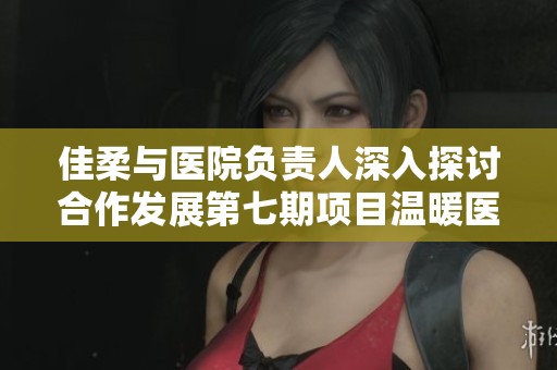 佳柔与医院负责人深入探讨合作发展第七期项目温暖医疗服务