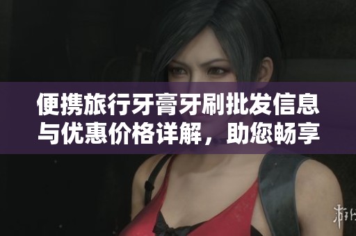 便携旅行牙膏牙刷批发信息与优惠价格详解，助您畅享舒适出行体验