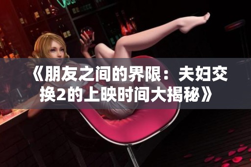 《朋友之间的界限：夫妇交换2的上映时间大揭秘》