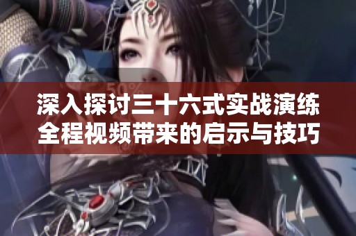 深入探讨三十六式实战演练全程视频带来的启示与技巧