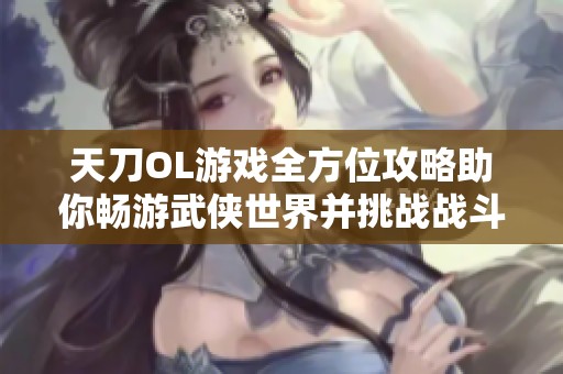 天刀OL游戏全方位攻略助你畅游武侠世界并挑战战斗极限技巧
