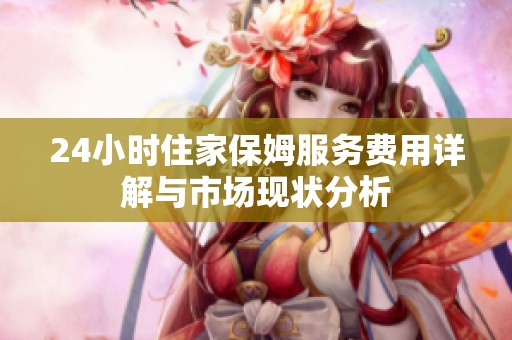 24小时住家保姆服务费用详解与市场现状分析