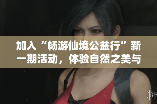 加入“畅游仙境公益行”新一期活动，体验自然之美与公益理念的完美结合