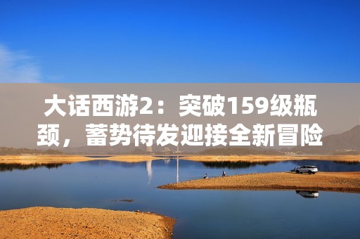 大话西游2：突破159级瓶颈，蓄势待发迎接全新冒险挑战！