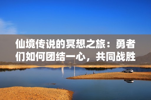 仙境传说的冥想之旅：勇者们如何团结一心，共同战胜火神塑造传奇故事