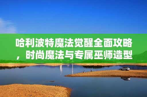 哈利波特魔法觉醒全面攻略，时尚魔法与专属巫师造型的完美结合秘诀揭秘