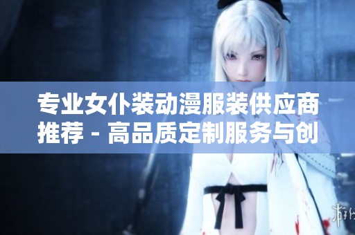 专业女仆装动漫服装供应商推荐 - 高品质定制服务与创新设计企业