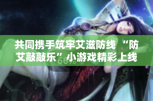 共同携手筑牢艾滋防线 “防艾敲敲乐”小游戏精彩上线等你体验