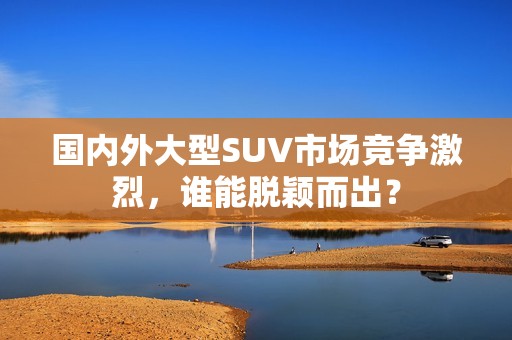 国内外大型SUV市场竞争激烈，谁能脱颖而出？