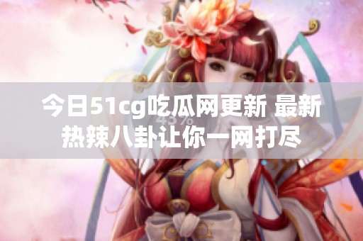 今日51cg吃瓜网更新 最新热辣八卦让你一网打尽