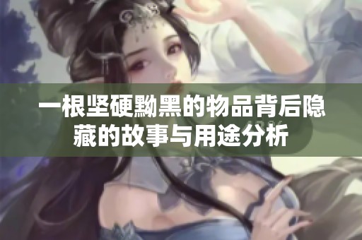 一根坚硬黝黑的物品背后隐藏的故事与用途分析
