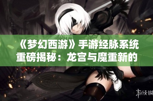 《梦幻西游》手游经脉系统重磅揭秘：龙宫与魔重新的力量与挑战来袭