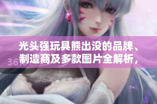 光头强玩具熊出没的品牌、制造商及多款图片全解析，带你了解这一热门玩具的魅力