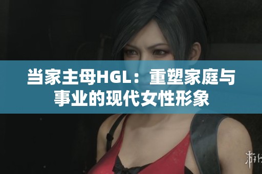 当家主母HGL：重塑家庭与事业的现代女性形象