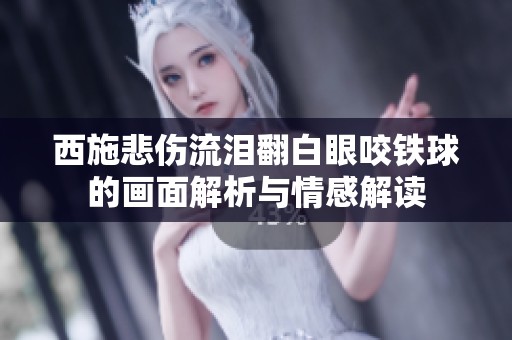 西施悲伤流泪翻白眼咬铁球的画面解析与情感解读
