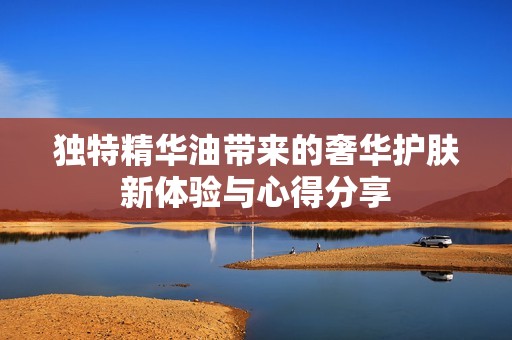 独特精华油带来的奢华护肤新体验与心得分享