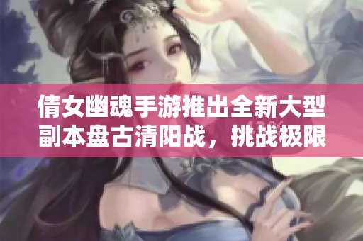 倩女幽魂手游推出全新大型副本盘古清阳战，挑战极限再创辉煌游戏体验