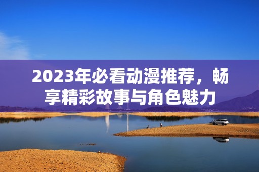 2023年必看动漫推荐，畅享精彩故事与角色魅力