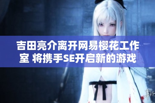 吉田亮介离开网易樱花工作室 将携手SE开启新的游戏创作旅程