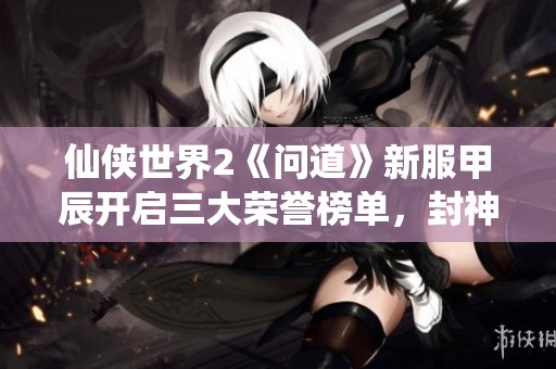 仙侠世界2《问道》新服甲辰开启三大荣誉榜单，封神之路开启新篇章