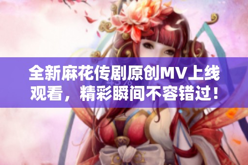 全新麻花传剧原创MV上线观看，精彩瞬间不容错过！