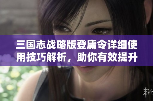 三国志战略版登庸令详细使用技巧解析，助你有效提升战力的全方位指南