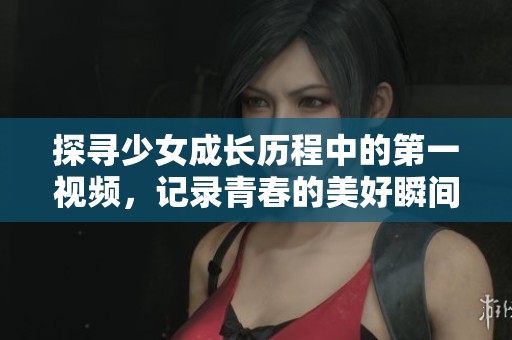 探寻少女成长历程中的第一视频，记录青春的美好瞬间