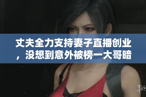 丈夫全力支持妻子直播创业，没想到意外被榜一大哥暗算，多方博弈引发热议