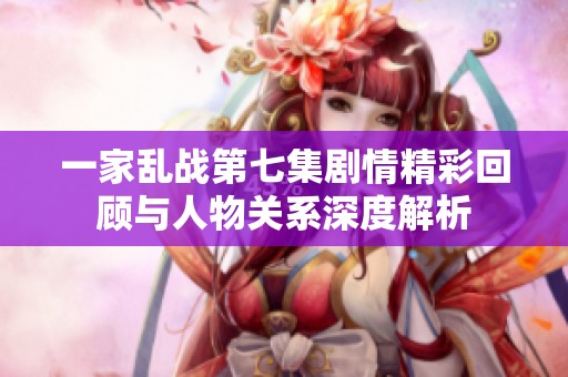 一家乱战第七集剧情精彩回顾与人物关系深度解析