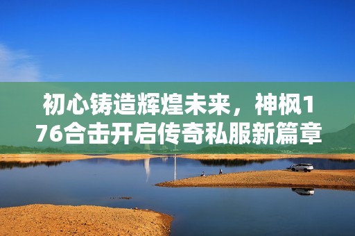 初心铸造辉煌未来，神枫176合击开启传奇私服新篇章，携手共创荣耀之路