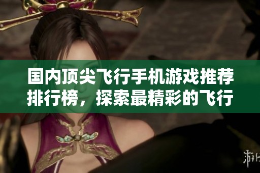 国内顶尖飞行手机游戏推荐排行榜，探索最精彩的飞行体验和畅快操作技巧
