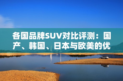 各国品牌SUV对比评测：国产、韩国、日本与欧美的优势与不足