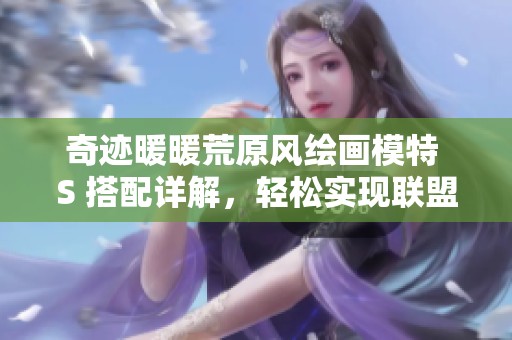 奇迹暖暖荒原风绘画模特 S 搭配详解，轻松实现联盟委托 11-7 完美通关攻略