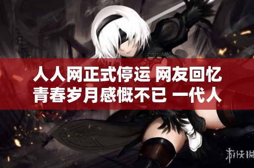 人人网正式停运 网友回忆青春岁月感慨不已 一代人的记忆画上句号