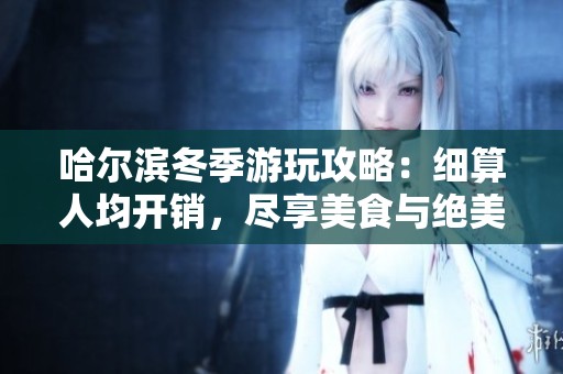 哈尔滨冬季游玩攻略：细算人均开销，尽享美食与绝美景观的完美体验