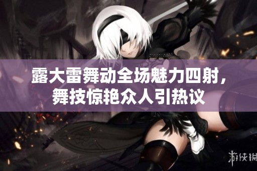 露大雷舞动全场魅力四射，舞技惊艳众人引热议