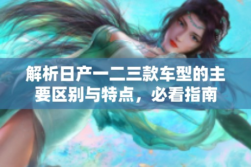 解析日产一二三款车型的主要区别与特点，必看指南
