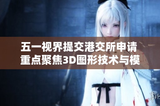 五一视界提交港交所申请 重点聚焦3D图形技术与模拟仿真领域的发展