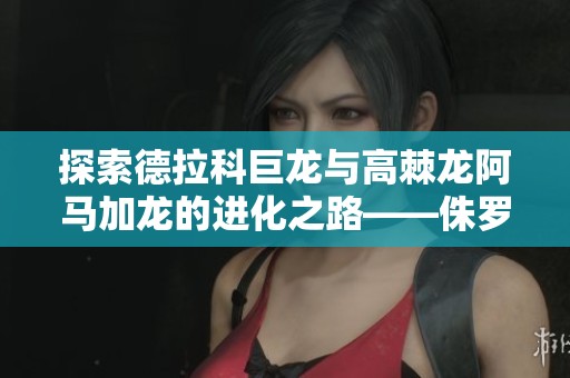 探索德拉科巨龙与高棘龙阿马加龙的进化之路——侏罗纪世界游戏直播解析