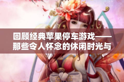 回顾经典苹果停车游戏——那些令人怀念的休闲时光与趣味体验盘点分析