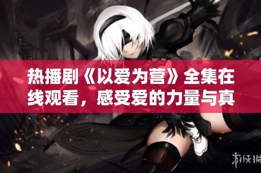 热播剧《以爱为营》全集在线观看，感受爱的力量与真挚情感