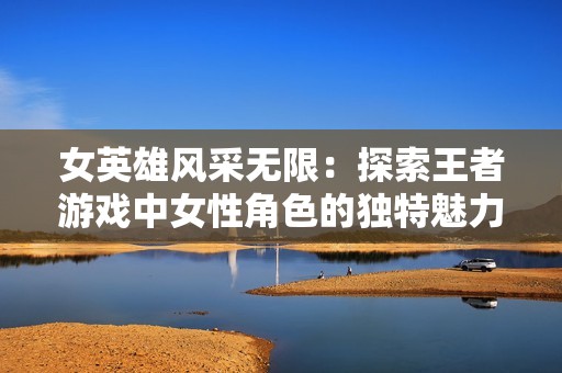 女英雄风采无限：探索王者游戏中女性角色的独特魅力与强大力量