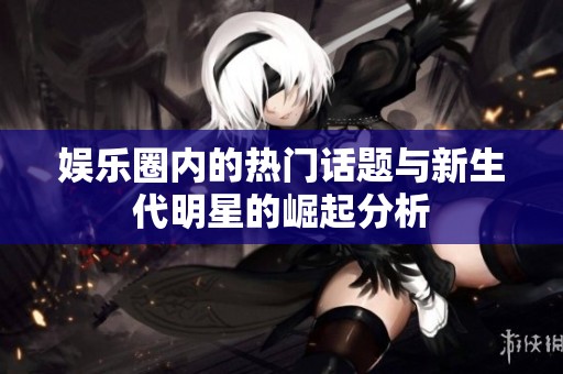 娱乐圈内的热门话题与新生代明星的崛起分析